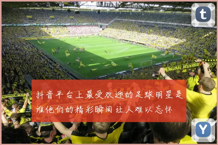 抖音平台上最受欢迎的足球明星是谁他们的精彩瞬间让人难以忘怀
