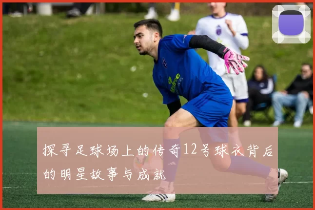 探寻足球场上的传奇12号球衣背后的明星故事与成就
