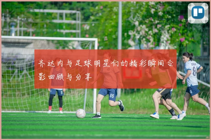 齐达内与足球明星们的精彩瞬间合影回顾与分享