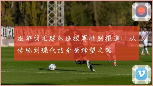 成都羽毛球队选拔赛特别报道：从传统到现代的全面转型之路