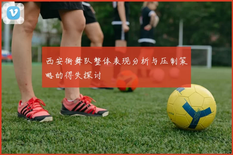 西安街舞队整体表现分析与压制策略的得失探讨