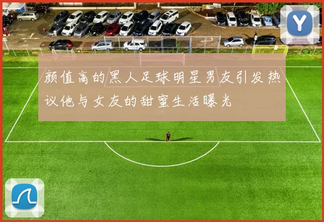 颜值高的黑人足球明星男友引发热议他与女友的甜蜜生活曝光
