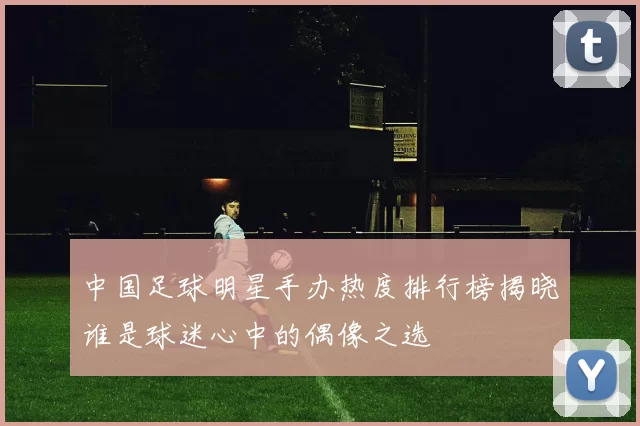 中国足球明星手办热度排行榜揭晓谁是球迷心中的偶像之选