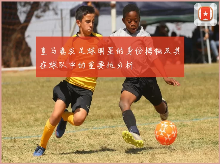 皇马卷发足球明星的身份揭秘及其在球队中的重要性分析