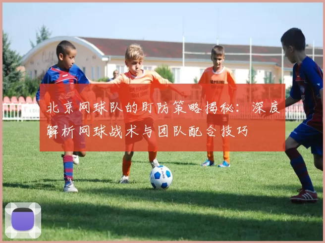 北京网球队的盯防策略揭秘：深度解析网球战术与团队配合技巧