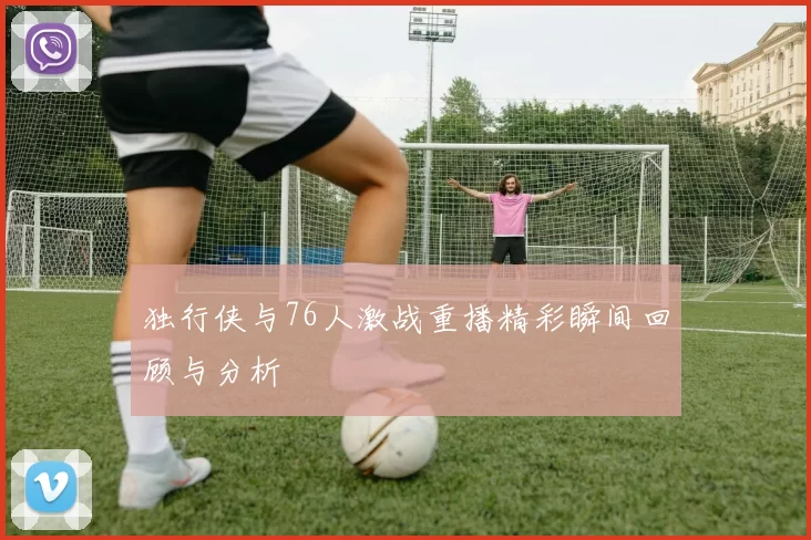 独行侠与76人激战重播精彩瞬间回顾与分析