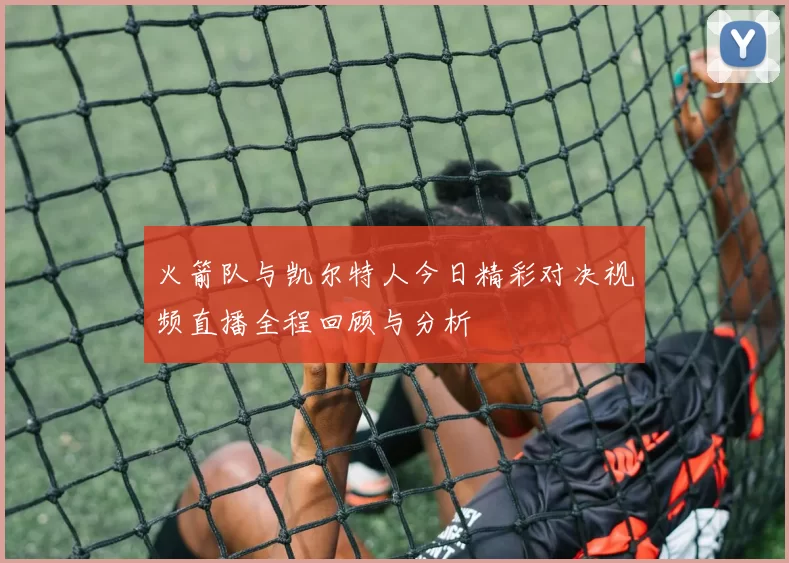火箭队与凯尔特人今日精彩对决视频直播全程回顾与分析