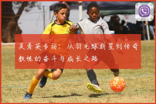 吴秀英专访：从羽毛球新星到传奇教练的奋斗与成长之路