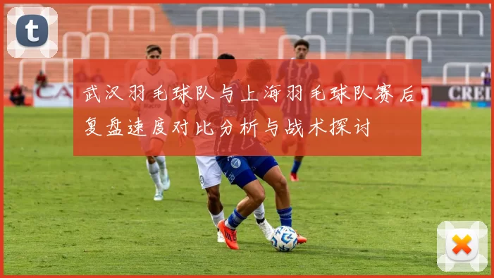 武汉羽毛球队与上海羽毛球队赛后复盘速度对比分析与战术探讨
