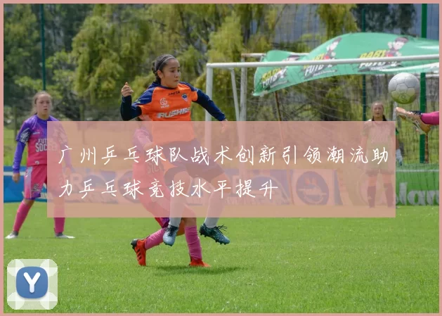 广州乒乓球队战术创新引领潮流助力乒乓球竞技水平提升