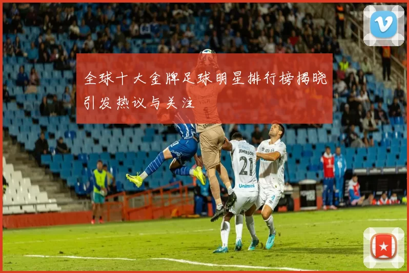 全球十大金牌足球明星排行榜揭晓引发热议与关注
