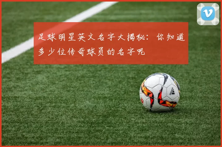 足球明星英文名字大揭秘：你知道多少位传奇球员的名字呢