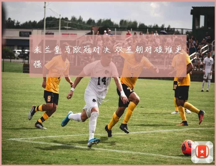 米兰皇马欧冠对决 双王朝对碰谁更强