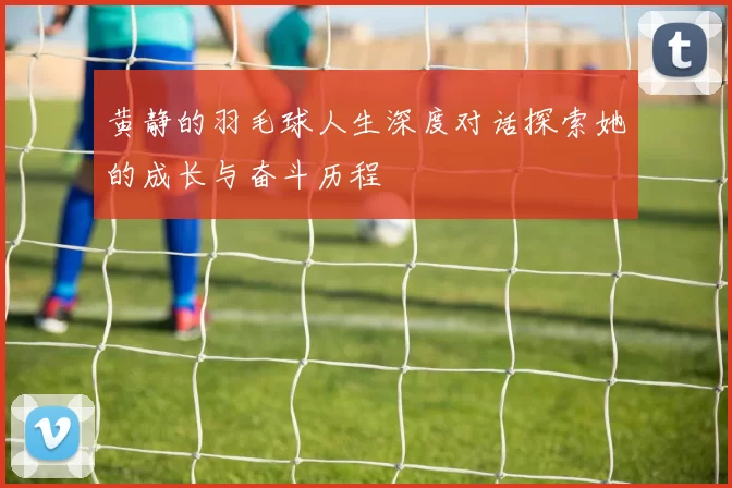黄静的羽毛球人生深度对话探索她的成长与奋斗历程