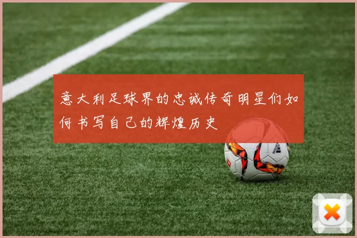 意大利足球界的忠诚传奇明星们如何书写自己的辉煌历史