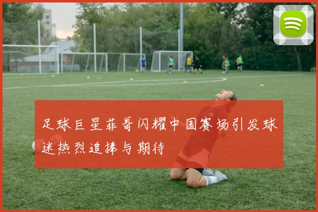 足球巨星菲哥闪耀中国赛场引发球迷热烈追捧与期待