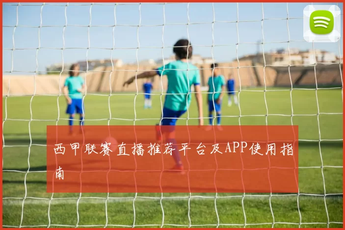 西甲联赛直播推荐平台及APP使用指南