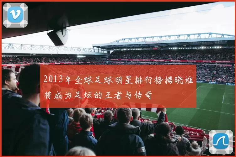 2013年全球足球明星排行榜揭晓谁将成为足坛的王者与传奇