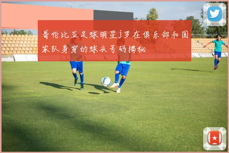 哥伦比亚足球明星j罗在俱乐部和国家队身穿的球衣号码揭秘