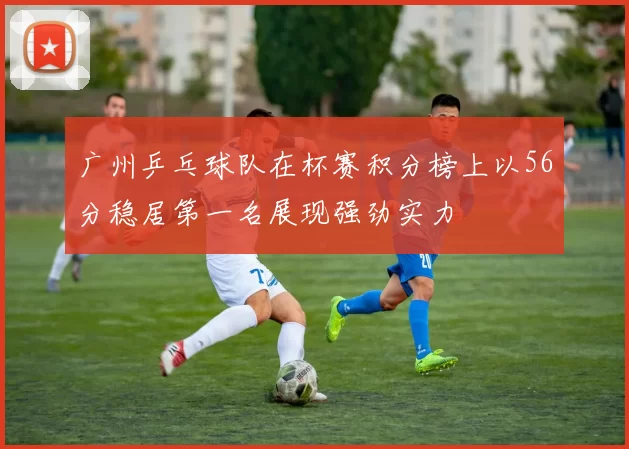 广州乒乓球队在杯赛积分榜上以56分稳居第一名展现强劲实力