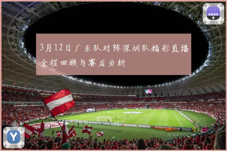 3月12日广东队对阵深圳队精彩直播全程回顾与赛后分析