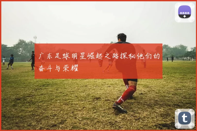 广东足球明星崛起之路探秘他们的奋斗与荣耀