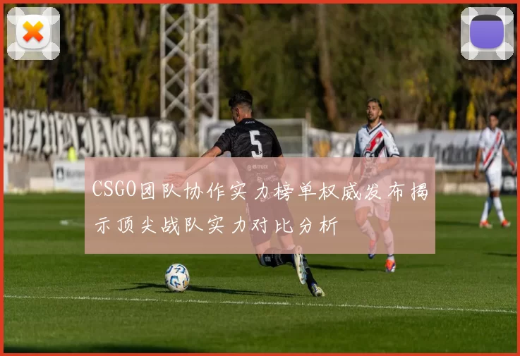 CSGO团队协作实力榜单权威发布揭示顶尖战队实力对比分析