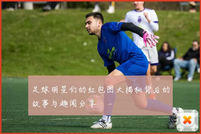 足球明星们的红包图大揭秘背后的故事与趣闻分享