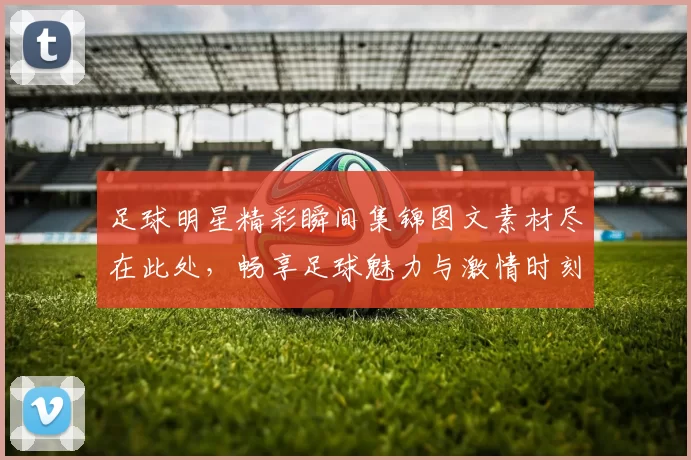 足球明星精彩瞬间集锦图文素材尽在此处，畅享足球魅力与激情时刻