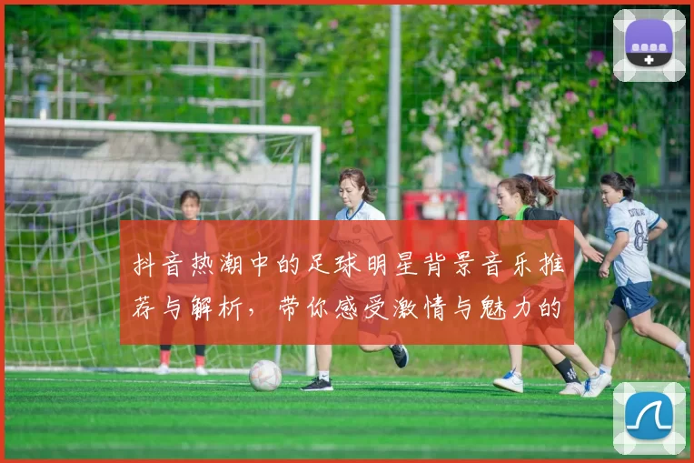 抖音热潮中的足球明星背景音乐推荐与解析，带你感受激情与魅力的完美结合
