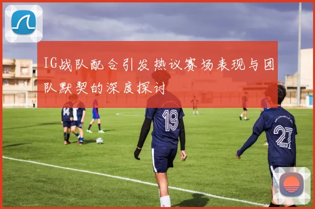 IG战队配合引发热议赛场表现与团队默契的深度探讨
