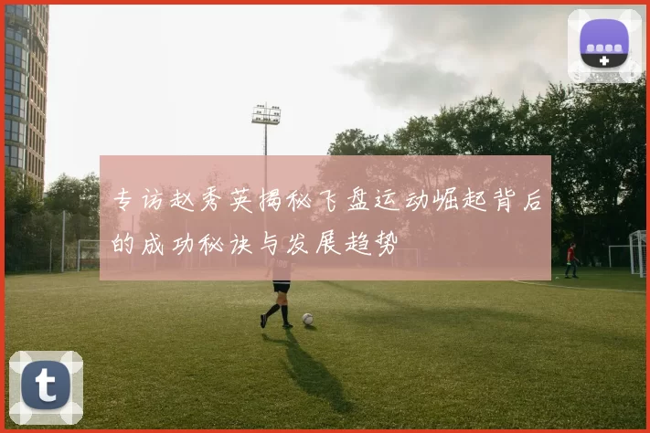 专访赵秀英揭秘飞盘运动崛起背后的成功秘诀与发展趋势