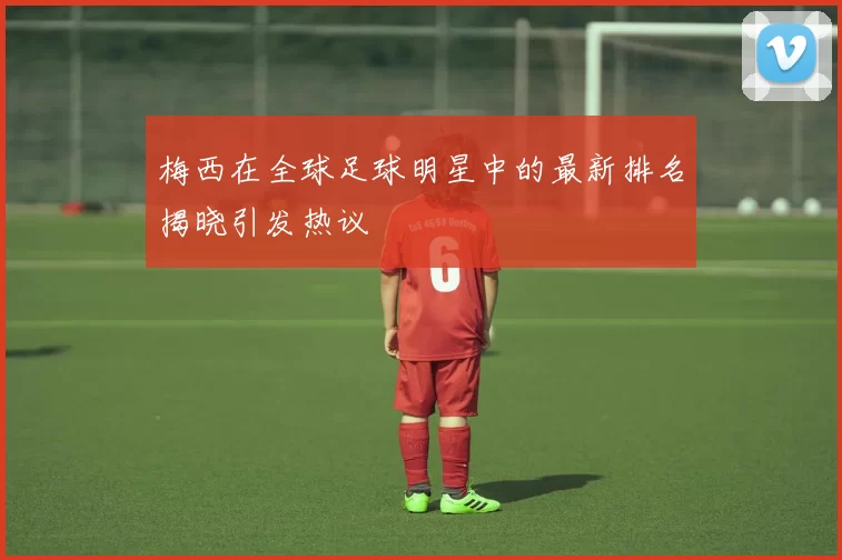 梅西在全球足球明星中的最新排名揭晓引发热议