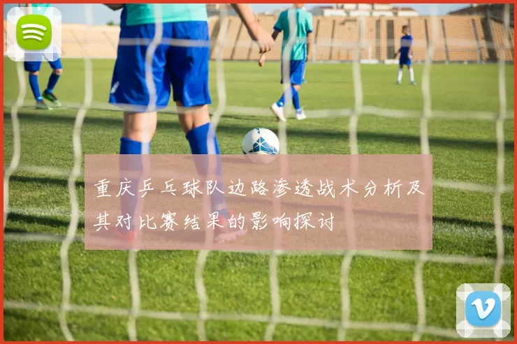 重庆乒乓球队边路渗透战术分析及其对比赛结果的影响探讨