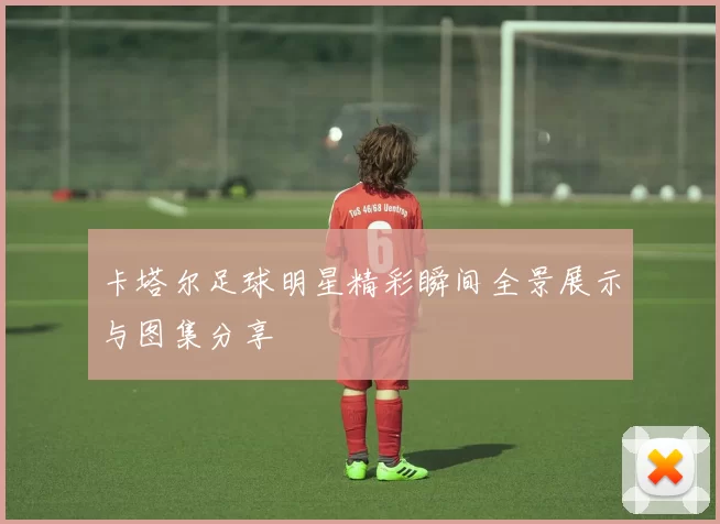 卡塔尔足球明星精彩瞬间全景展示与图集分享