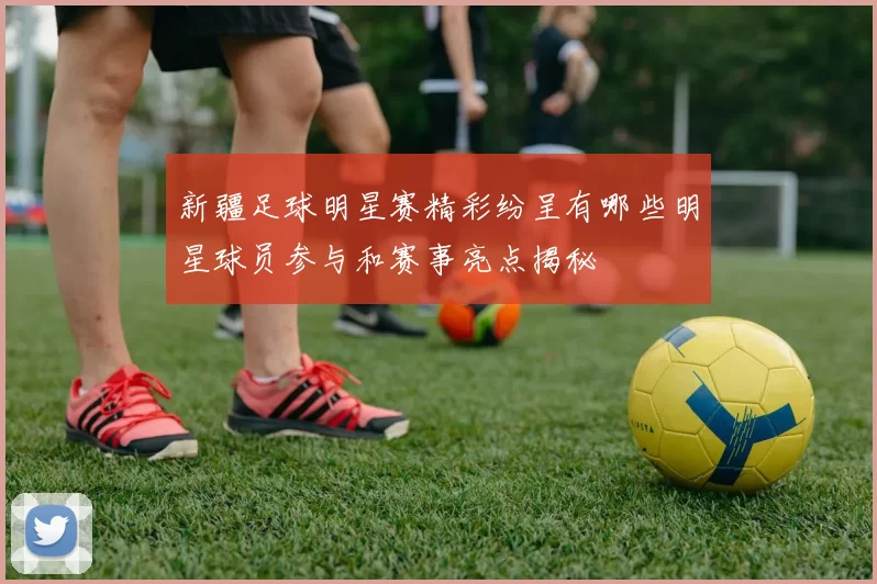 新疆足球明星赛精彩纷呈有哪些明星球员参与和赛事亮点揭秘
