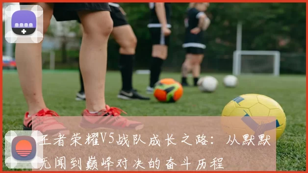 王者荣耀V5战队成长之路：从默默无闻到巅峰对决的奋斗历程