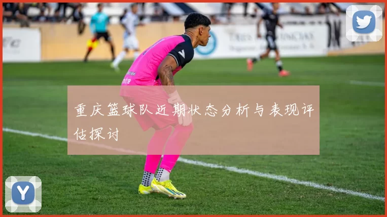 重庆篮球队近期状态分析与表现评估探讨