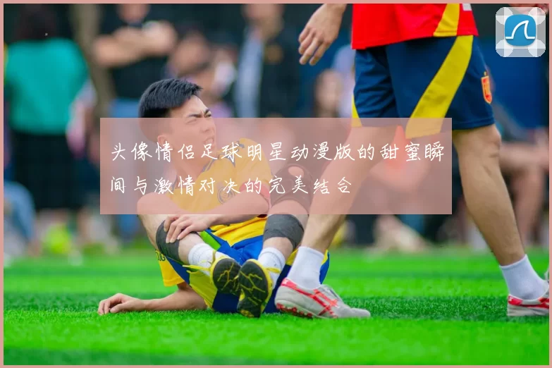 头像情侣足球明星动漫版的甜蜜瞬间与激情对决的完美结合