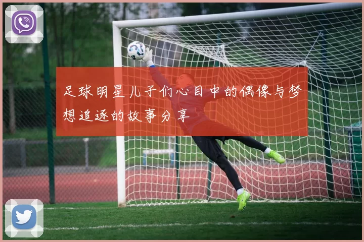 足球明星儿子们心目中的偶像与梦想追逐的故事分享