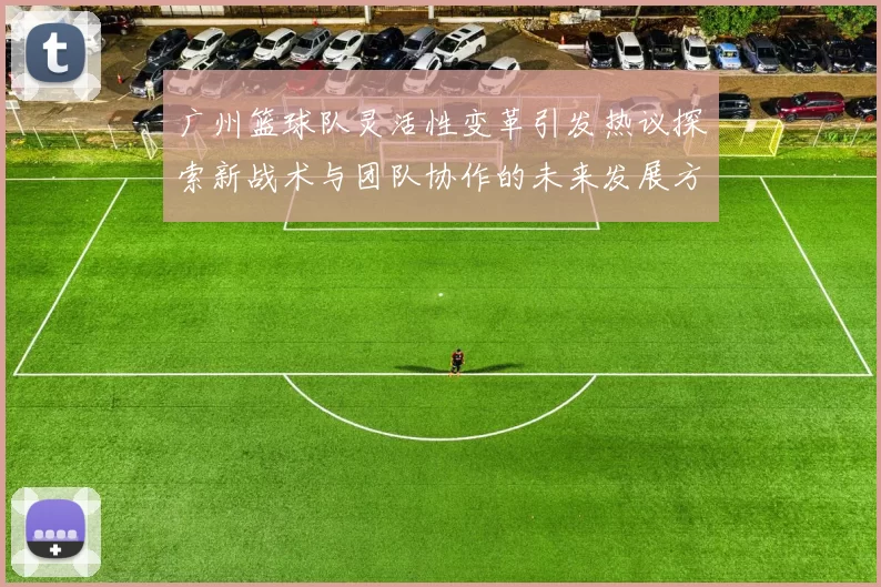 广州篮球队灵活性变革引发热议探索新战术与团队协作的未来发展方向