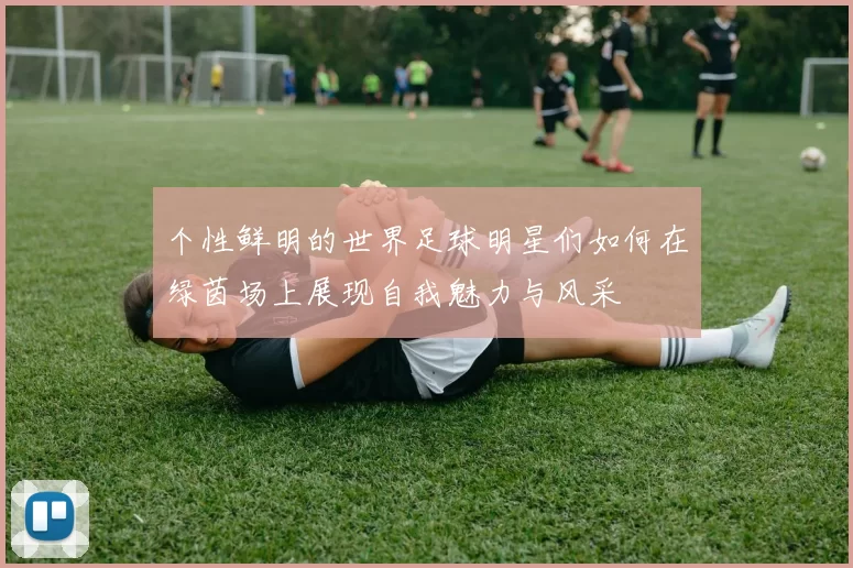 个性鲜明的世界足球明星们如何在绿茵场上展现自我魅力与风采