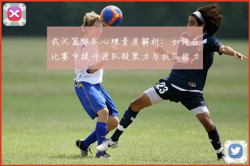 武汉篮球队心理素质解析：如何在比赛中提升团队凝聚力与抗压能力