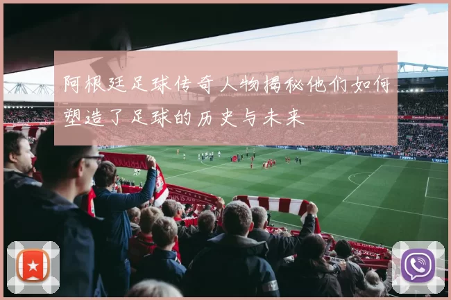阿根廷足球传奇人物揭秘他们如何塑造了足球的历史与未来