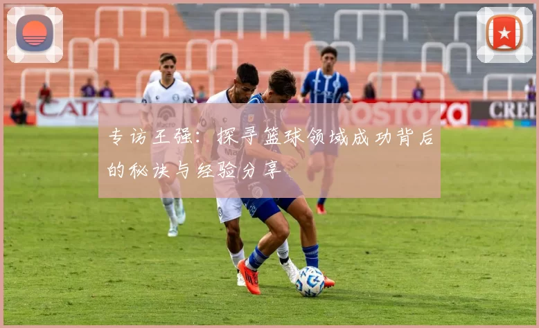专访王强：探寻篮球领域成功背后的秘诀与经验分享