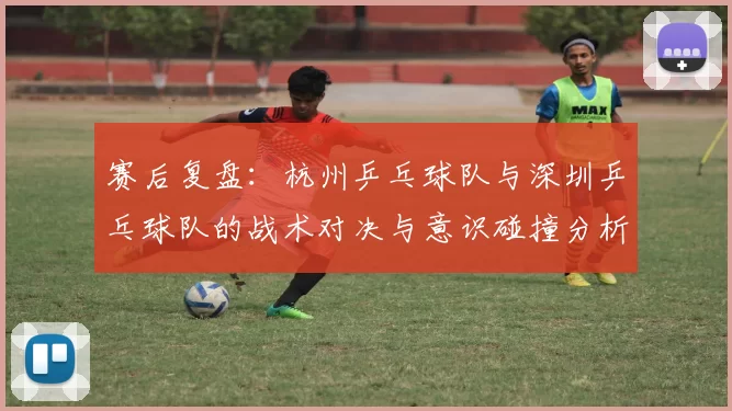 赛后复盘：杭州乒乓球队与深圳乒乓球队的战术对决与意识碰撞分析
