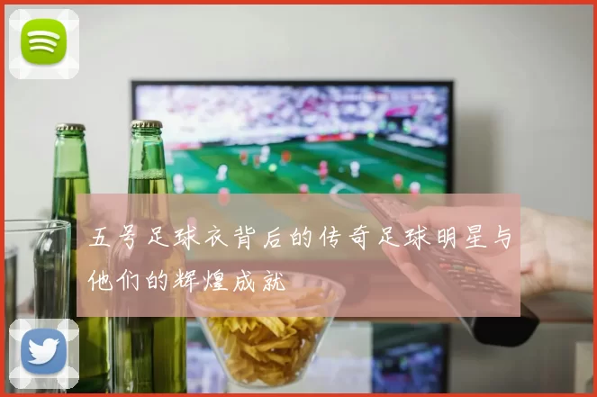 五号足球衣背后的传奇足球明星与他们的辉煌成就
