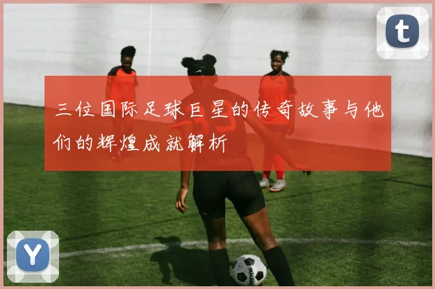 三位国际足球巨星的传奇故事与他们的辉煌成就解析