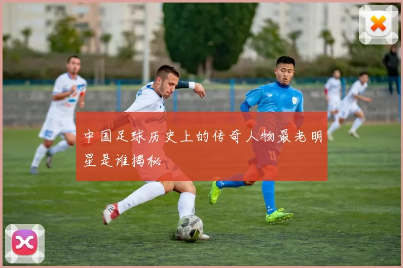 中国足球历史上的传奇人物最老明星是谁揭秘