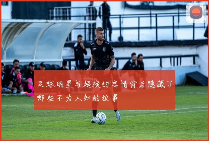 足球明星与超模的恋情背后隐藏了哪些不为人知的故事